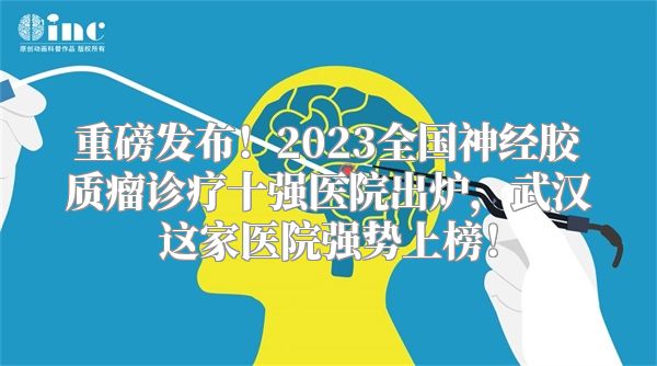 重磅发布！2023全国神经胶质瘤诊疗十强医院出炉，武汉这家医院强势上榜！