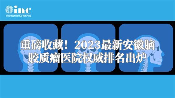 重磅收藏！2023最新安徽脑胶质瘤医院权威排名出炉