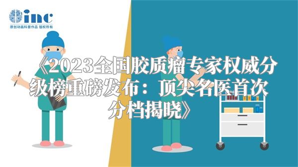 《2023全国胶质瘤专家权威分级榜重磅发布：顶尖名医首次分档揭晓》