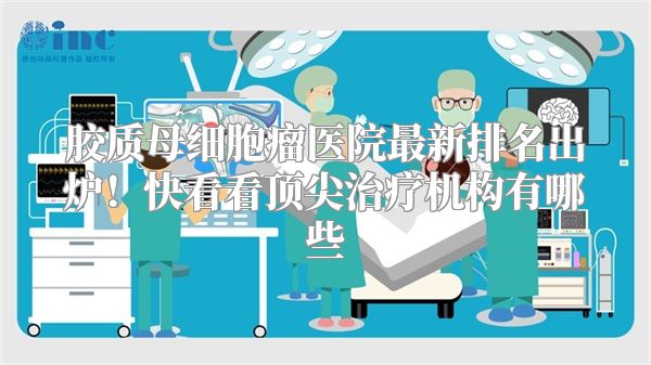 胶质母细胞瘤医院最新排名出炉！快看看顶尖治疗机构有哪些