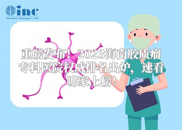 重磅发布！2023海南胶质瘤专科医院权威排名出炉，速看哪家上榜！