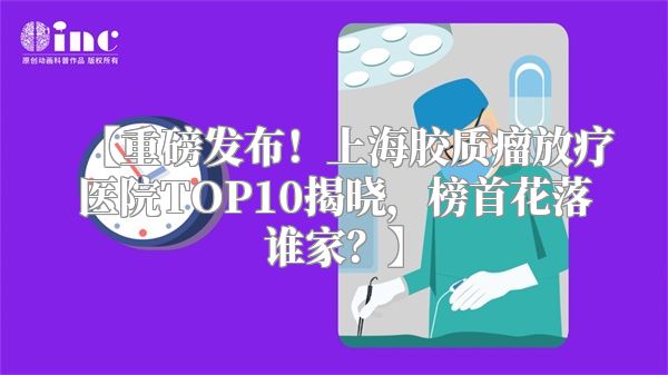 【重磅发布！上海胶质瘤放疗医院TOP10揭晓，榜首花落谁家？】