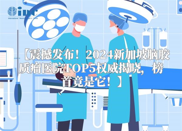 【震撼发布！2024新加坡脑胶质瘤医院TOP5权威揭晓，榜首竟是它！】