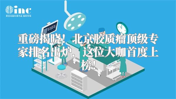重磅揭晓！北京胶质瘤顶级专家排名出炉，这位大咖首度上榜！