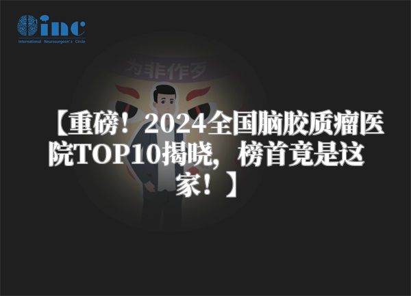 【重磅！2024全国脑胶质瘤医院TOP10揭晓，榜首竟是这家！】