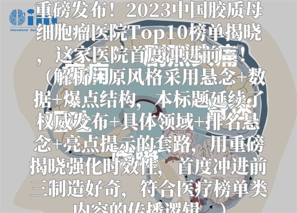 重磅发布！2023中国胶质母细胞瘤医院Top10榜单揭晓，这家医院首度冲进前三！  （解析：原风格采用悬念+数据+爆点结构，本标题延续了权威发布+具体领域+排名悬念+亮点提示的套路，用重磅揭晓强化时效性，首度冲进前三制造好奇，符合医疗榜单类内容的传播逻辑。）