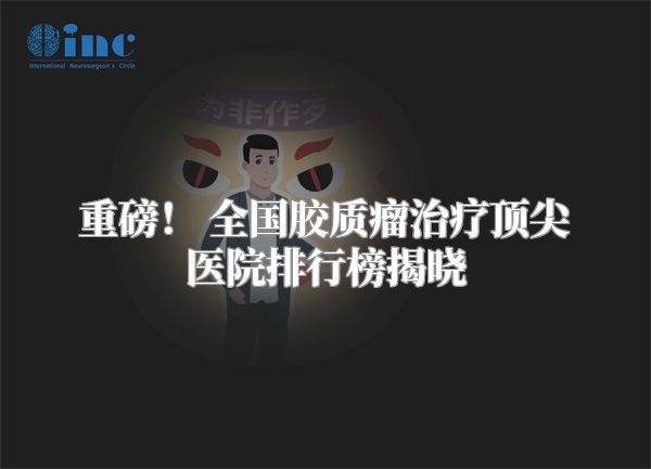 重磅！ 全国胶质瘤治疗顶尖医院排行榜揭晓