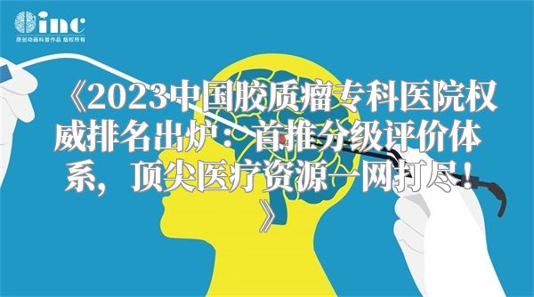 《2023中国胶质瘤专科医院权威排名出炉：首推分级评价体系，顶尖医疗资源一网打尽！》