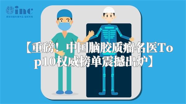 【重磅！中国脑胶质瘤名医Top10权威榜单震撼出炉】