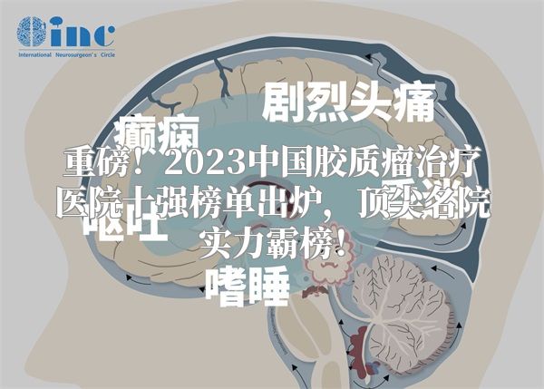 重磅！2023中国胶质瘤治疗医院十强榜单出炉，顶尖名院实力霸榜！