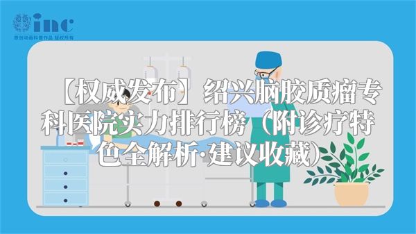 【权威发布】绍兴脑胶质瘤专科医院实力排行榜（附诊疗特色全解析·建议收藏）