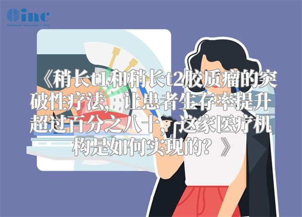 《稍长t1和稍长t2胶质瘤的突破性疗法，让患者生存率提升超过百分之八十，这家医疗机构是如何实现的？》