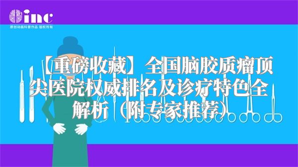 【重磅收藏】全国脑胶质瘤顶尖医院权威排名及诊疗特色全解析（附专家推荐）