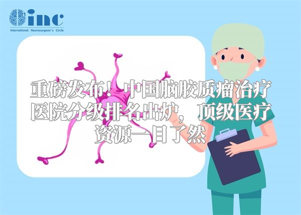 重磅发布！中国脑胶质瘤治疗医院分级排名出炉，顶级医疗资源一目了然
