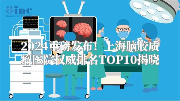 2024重磅发布！上海脑胶质瘤医院权威排名TOP10揭晓