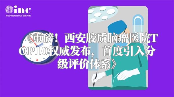 《重磅！西安胶质脑瘤医院TOP10权威发布，首度引入分级评价体系》