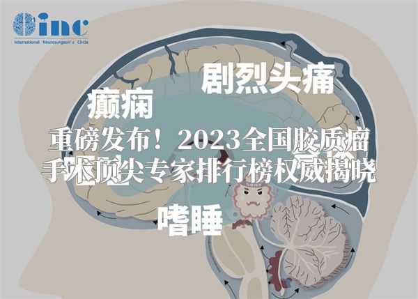 重磅发布！2023全国胶质瘤手术顶尖专家排行榜权威揭晓