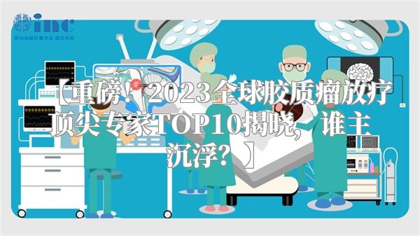 【重磅！2023全球胶质瘤放疗顶尖专家TOP10揭晓，谁主沉浮？】