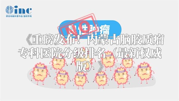 《重磅发布！内蒙古脑胶质瘤专科医院分级排名（最新权威版）》