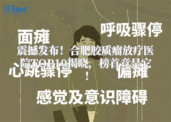 震撼发布！合肥胶质瘤放疗医院TOP10揭晓，榜首竟是它！