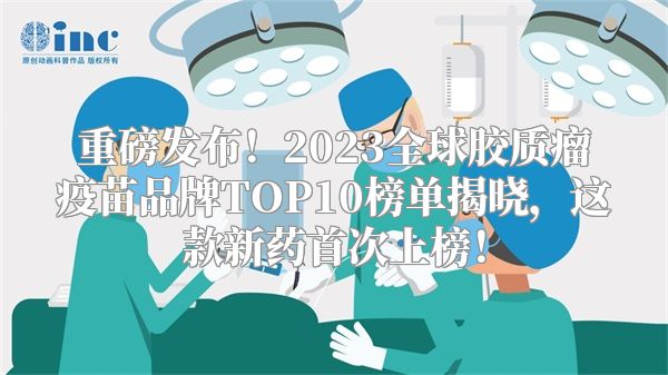 重磅发布！2023全球胶质瘤疫苗品牌TOP10榜单揭晓，这款新药首次上榜！