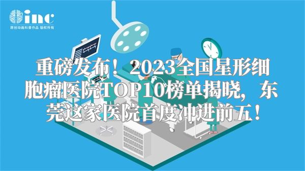 重磅发布！2023全国星形细胞瘤医院TOP10榜单揭晓，东莞这家医院首度冲进前五！