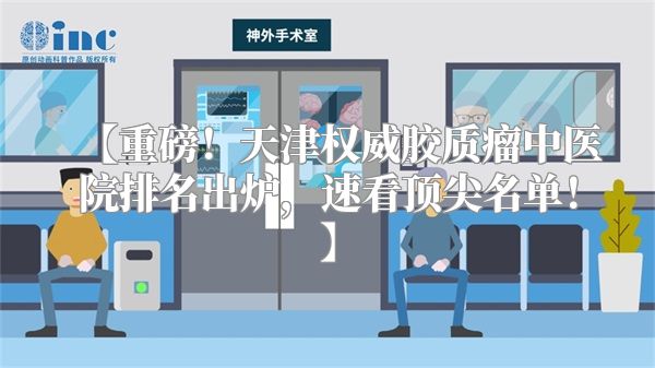 【重磅！天津权威胶质瘤中医院排名出炉，速看顶尖名单！】