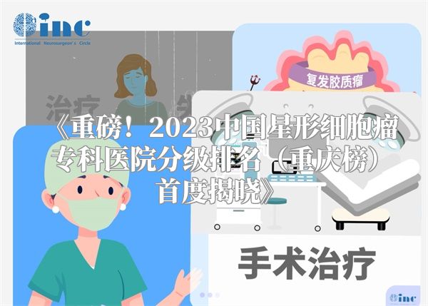 《重磅！2023中国星形细胞瘤专科医院分级排名（重庆榜）首度揭晓》