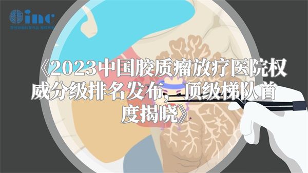 《2023中国胶质瘤放疗医院权威分级排名发布，顶级梯队首度揭晓》