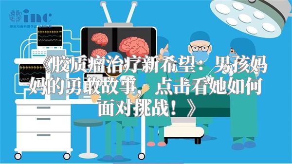 《胶质瘤治疗新希望：男孩妈妈的勇敢故事，点击看她如何面对挑战！》