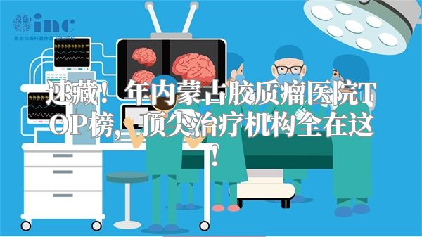 速藏！年内蒙古胶质瘤医院TOP榜，顶尖治疗机构全在这！