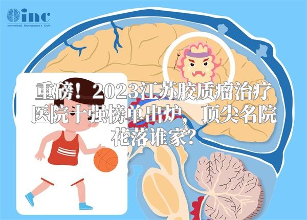重磅！2023江苏胶质瘤治疗医院十强榜单出炉，顶尖名院花落谁家？