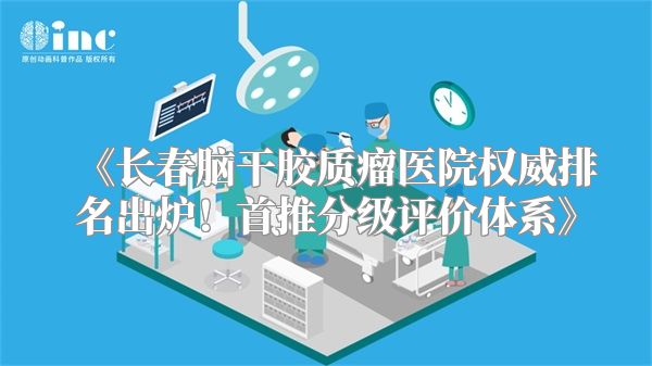 《长春脑干胶质瘤医院权威排名出炉！首推分级评价体系》