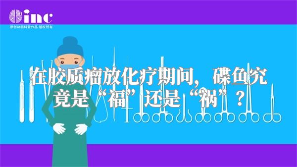 在胶质瘤放化疗期间，碟鱼究竟是“福”还是“祸”？