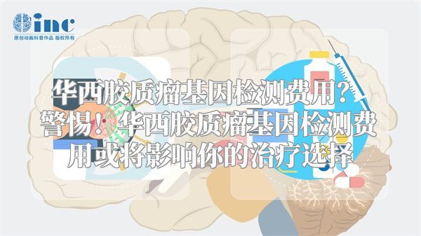 华西胶质瘤基因检测费用？ 警惕！华西胶质瘤基因检测费用或将影响你的治疗选择