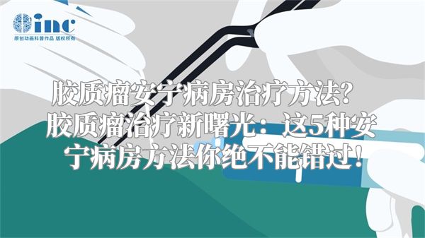 胶质瘤安宁病房治疗方法？ 胶质瘤治疗新曙光：这5种安宁病房方法你绝不能错过！