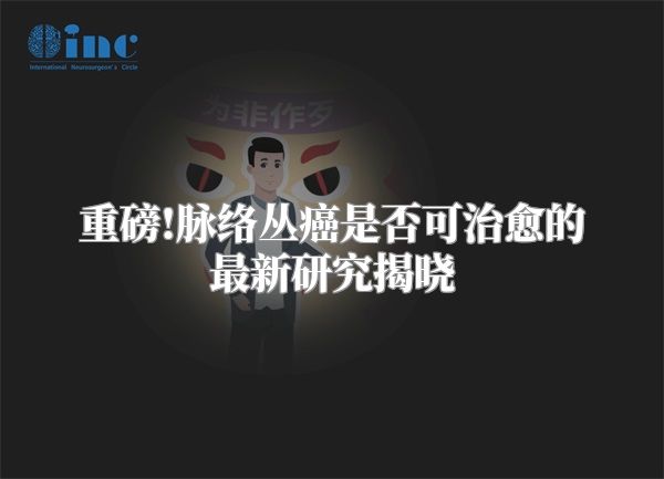 重磅!脉络丛癌是否可治愈的最新研究揭晓