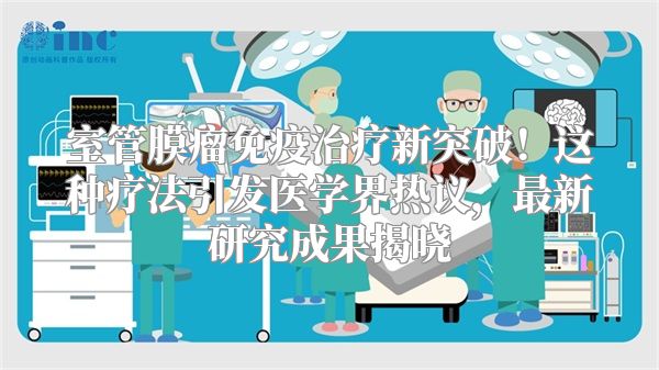 室管膜瘤免疫治疗新突破！这种疗法引发医学界热议，最新研究成果揭晓