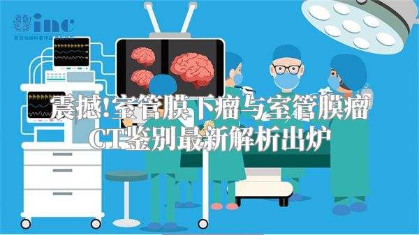 震撼!室管膜下瘤与室管膜瘤CT鉴别最新解析出炉