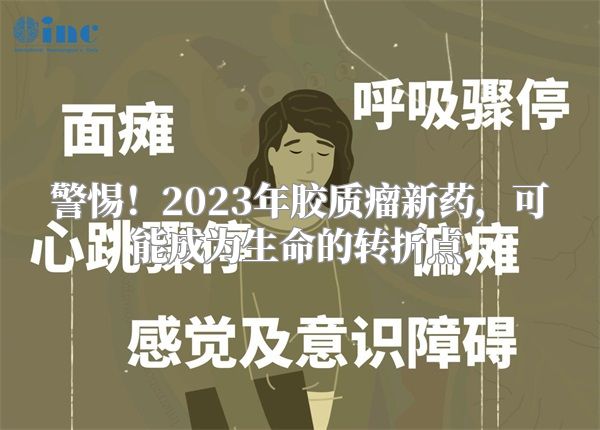 警惕！2023年胶质瘤新药，可能成为生命的转折点