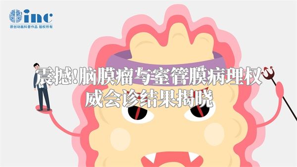 震撼!脑膜瘤与室管膜病理权威会诊结果揭晓