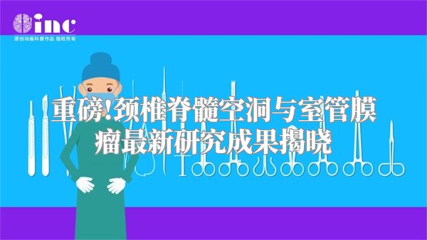 重磅!颈椎脊髓空洞与室管膜瘤最新研究成果揭晓