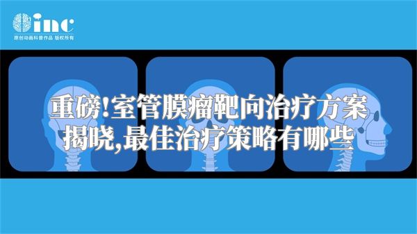 重磅!室管膜瘤靶向治疗方案揭晓,最佳治疗策略有哪些
