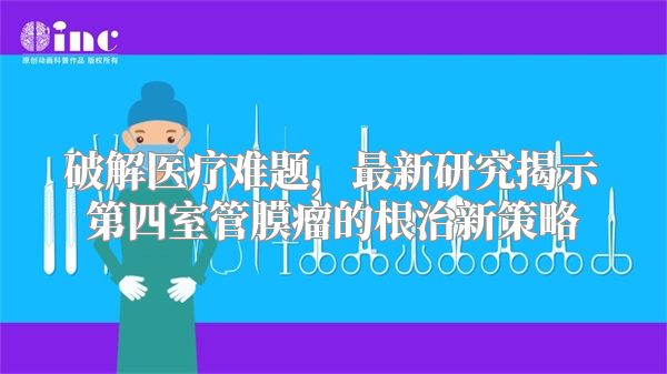 破解医疗难题，最新研究揭示第四室管膜瘤的根治新策略