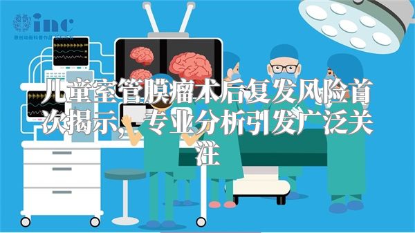 儿童室管膜瘤术后复发风险首次揭示，专业分析引发广泛关注
